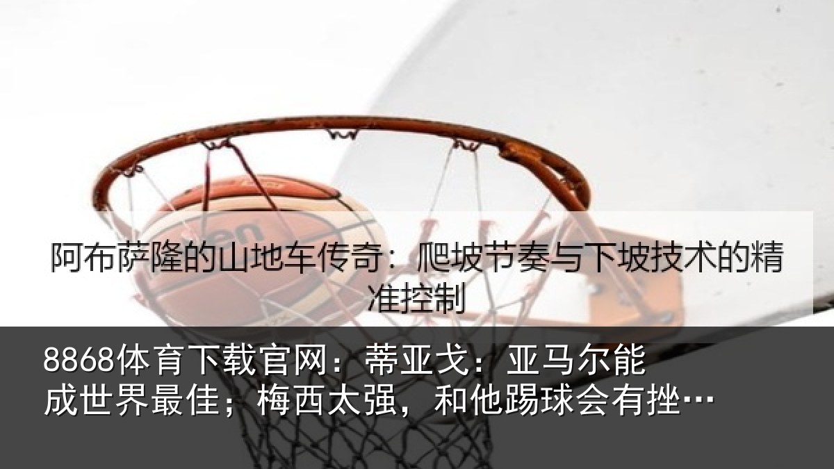 8868体育下载官网：蒂亚戈：亚马尔能成世界最佳；梅西太强，和他踢球会有挫败感