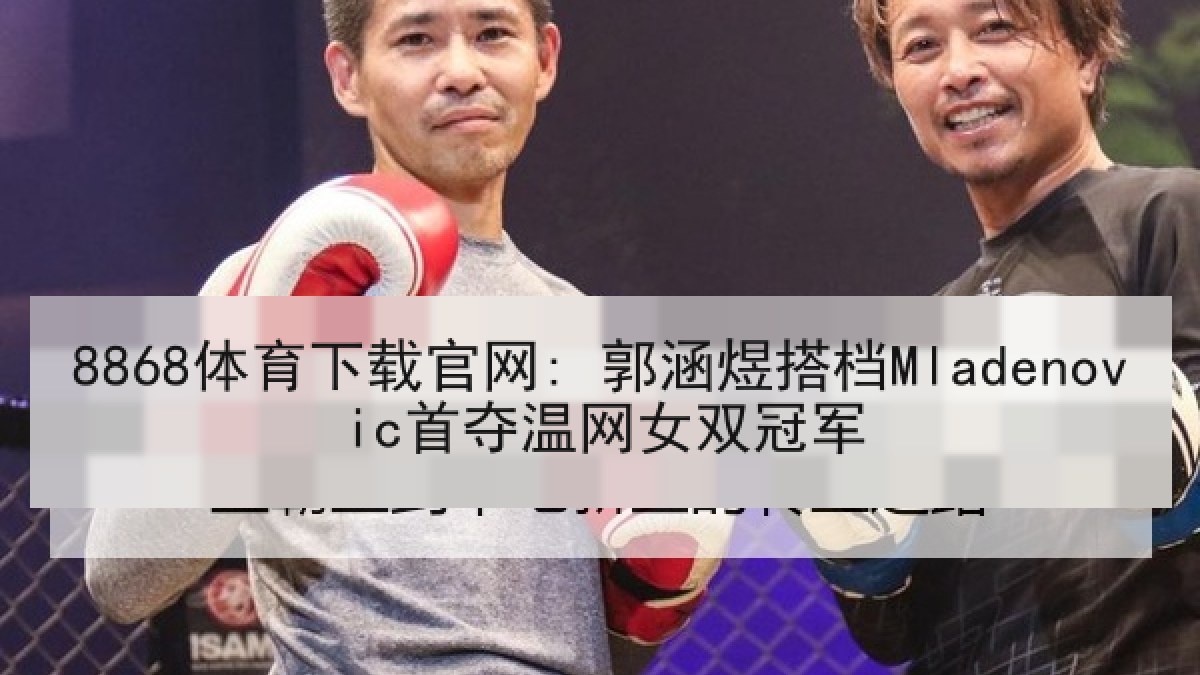 8868体育下载官网: 郭涵煜搭档Mladenovic首夺温网女双冠军 8868体育下载官网: 郭涵煜搭档Mladenovic首夺温网女双冠军