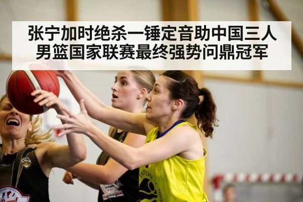 张宁加时绝杀一锤定音助中国三人男篮国家联赛最终强势问鼎冠军