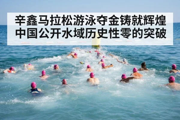 辛鑫马拉松游泳夺金铸就辉煌 中国公开水域历史性零的突破